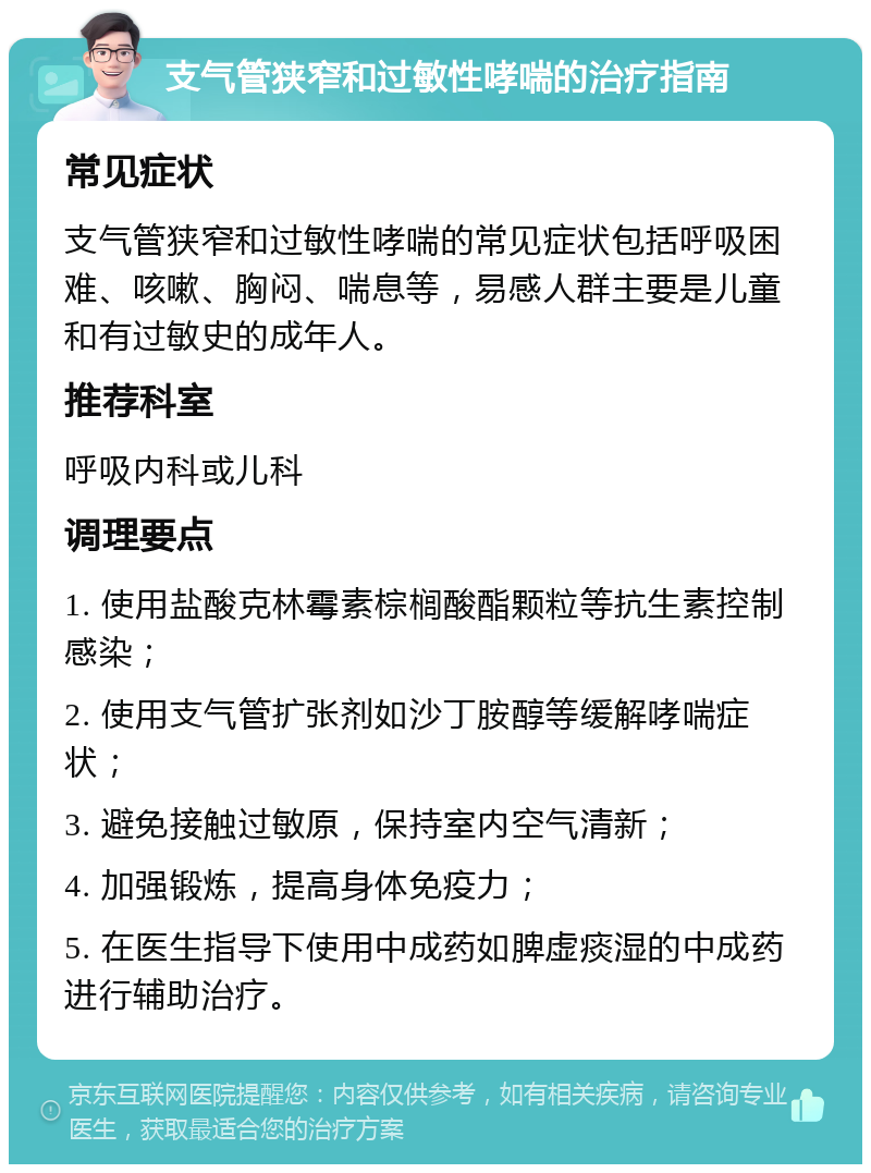 支气管狭窄和过敏性哮喘的治疗指南 常见症状 支气管狭窄和过敏性哮喘的常见症状包括呼吸困难、咳嗽、胸闷、喘息等，易感人群主要是儿童和有过敏史的成年人。 推荐科室 呼吸内科或儿科 调理要点 1. 使用盐酸克林霉素棕榈酸酯颗粒等抗生素控制感染； 2. 使用支气管扩张剂如沙丁胺醇等缓解哮喘症状； 3. 避免接触过敏原，保持室内空气清新； 4. 加强锻炼，提高身体免疫力； 5. 在医生指导下使用中成药如脾虚痰湿的中成药进行辅助治疗。