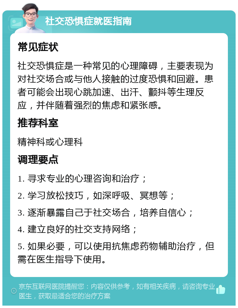 社交恐惧症就医指南 常见症状 社交恐惧症是一种常见的心理障碍，主要表现为对社交场合或与他人接触的过度恐惧和回避。患者可能会出现心跳加速、出汗、颤抖等生理反应，并伴随着强烈的焦虑和紧张感。 推荐科室 精神科或心理科 调理要点 1. 寻求专业的心理咨询和治疗； 2. 学习放松技巧，如深呼吸、冥想等； 3. 逐渐暴露自己于社交场合，培养自信心； 4. 建立良好的社交支持网络； 5. 如果必要，可以使用抗焦虑药物辅助治疗，但需在医生指导下使用。