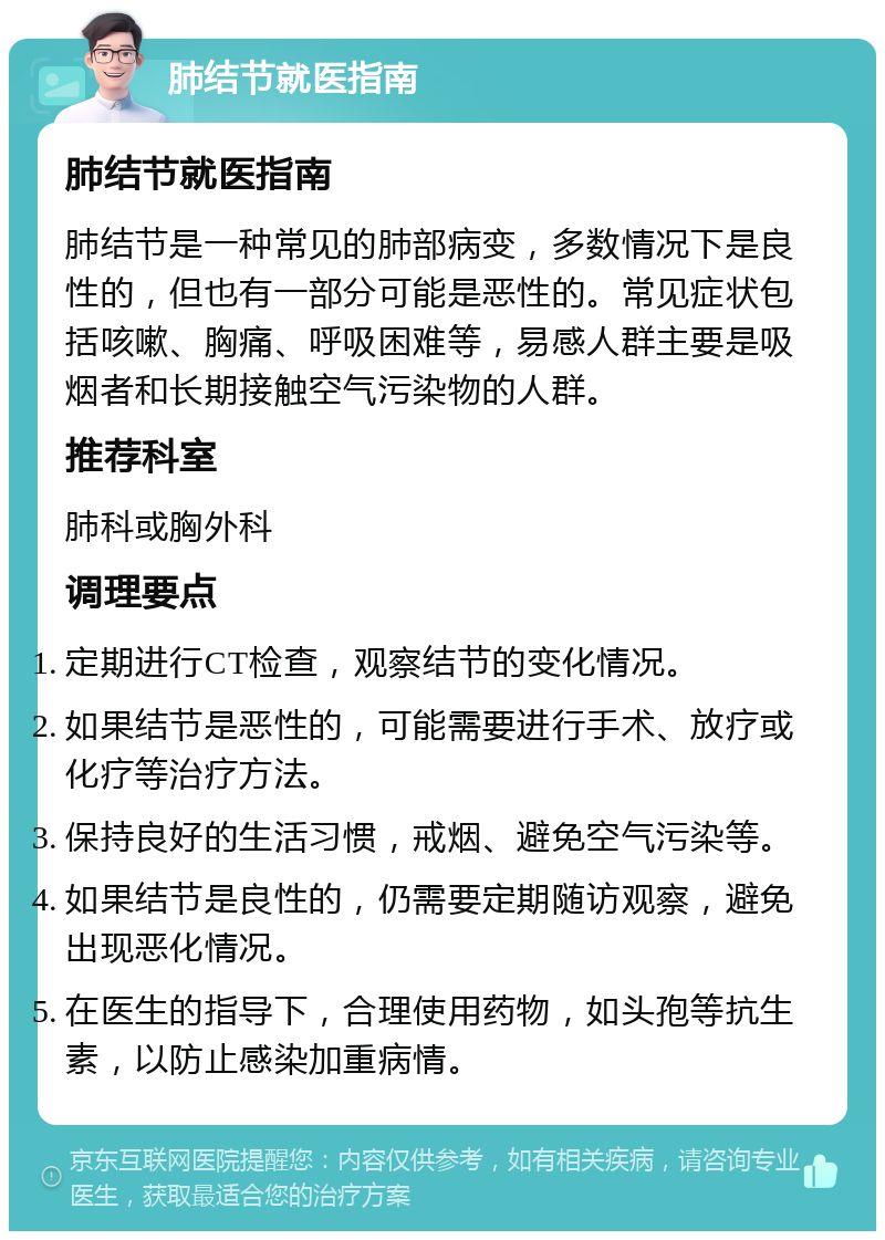 肺结节就医指南 肺结节就医指南 肺结节是一种常见的肺部病变，多数情况下是良性的，但也有一部分可能是恶性的。常见症状包括咳嗽、胸痛、呼吸困难等，易感人群主要是吸烟者和长期接触空气污染物的人群。 推荐科室 肺科或胸外科 调理要点 定期进行CT检查，观察结节的变化情况。 如果结节是恶性的，可能需要进行手术、放疗或化疗等治疗方法。 保持良好的生活习惯，戒烟、避免空气污染等。 如果结节是良性的，仍需要定期随访观察，避免出现恶化情况。 在医生的指导下，合理使用药物，如头孢等抗生素，以防止感染加重病情。