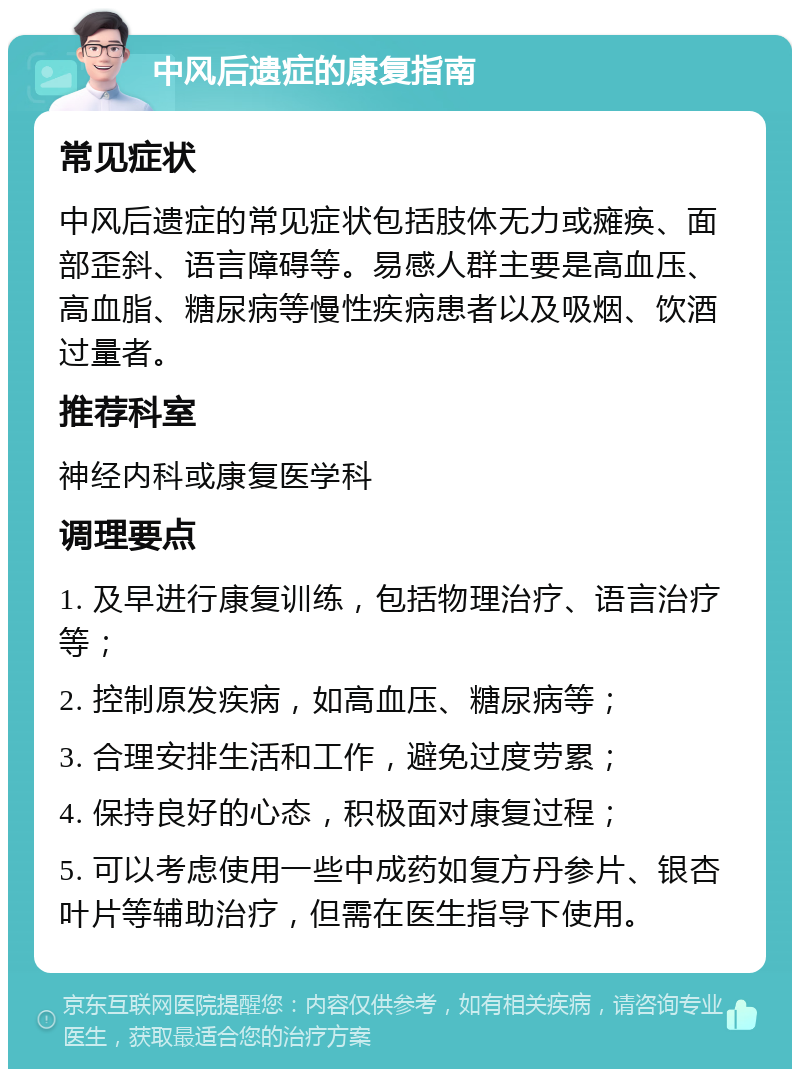 中风后遗症的康复指南 常见症状 中风后遗症的常见症状包括肢体无力或瘫痪、面部歪斜、语言障碍等。易感人群主要是高血压、高血脂、糖尿病等慢性疾病患者以及吸烟、饮酒过量者。 推荐科室 神经内科或康复医学科 调理要点 1. 及早进行康复训练，包括物理治疗、语言治疗等； 2. 控制原发疾病，如高血压、糖尿病等； 3. 合理安排生活和工作，避免过度劳累； 4. 保持良好的心态，积极面对康复过程； 5. 可以考虑使用一些中成药如复方丹参片、银杏叶片等辅助治疗，但需在医生指导下使用。