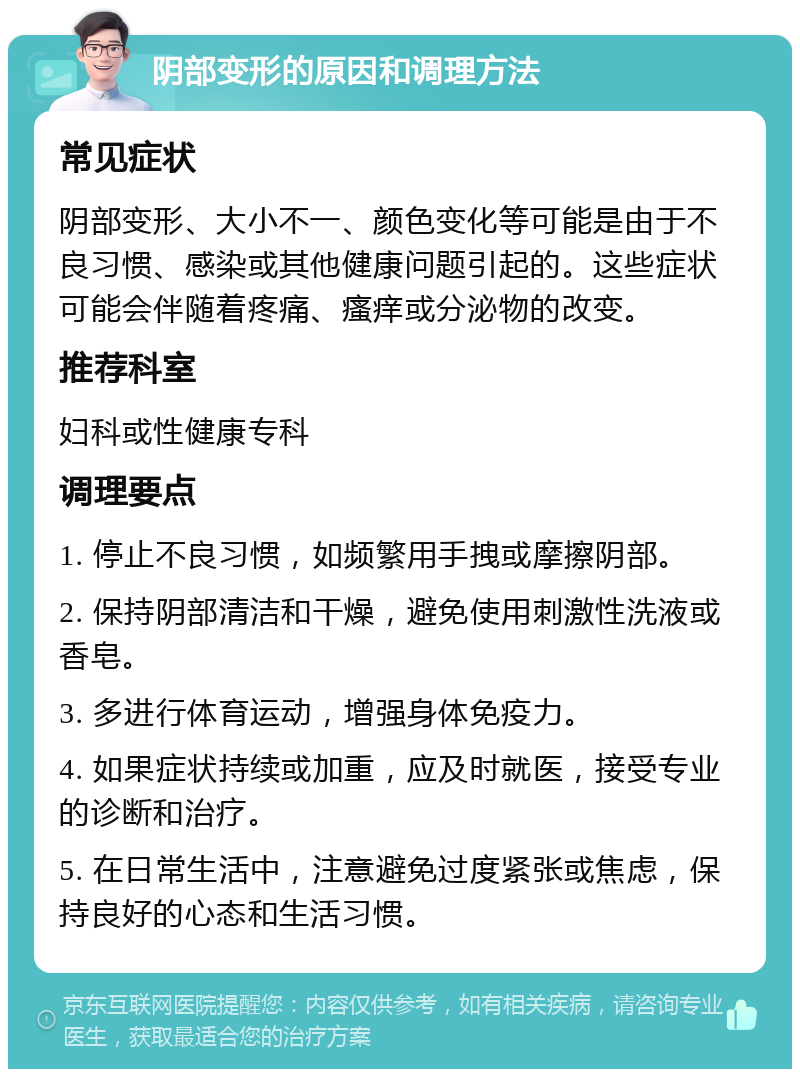 阴部变形的原因和调理方法 常见症状 阴部变形、大小不一、颜色变化等可能是由于不良习惯、感染或其他健康问题引起的。这些症状可能会伴随着疼痛、瘙痒或分泌物的改变。 推荐科室 妇科或性健康专科 调理要点 1. 停止不良习惯，如频繁用手拽或摩擦阴部。 2. 保持阴部清洁和干燥，避免使用刺激性洗液或香皂。 3. 多进行体育运动，增强身体免疫力。 4. 如果症状持续或加重，应及时就医，接受专业的诊断和治疗。 5. 在日常生活中，注意避免过度紧张或焦虑，保持良好的心态和生活习惯。