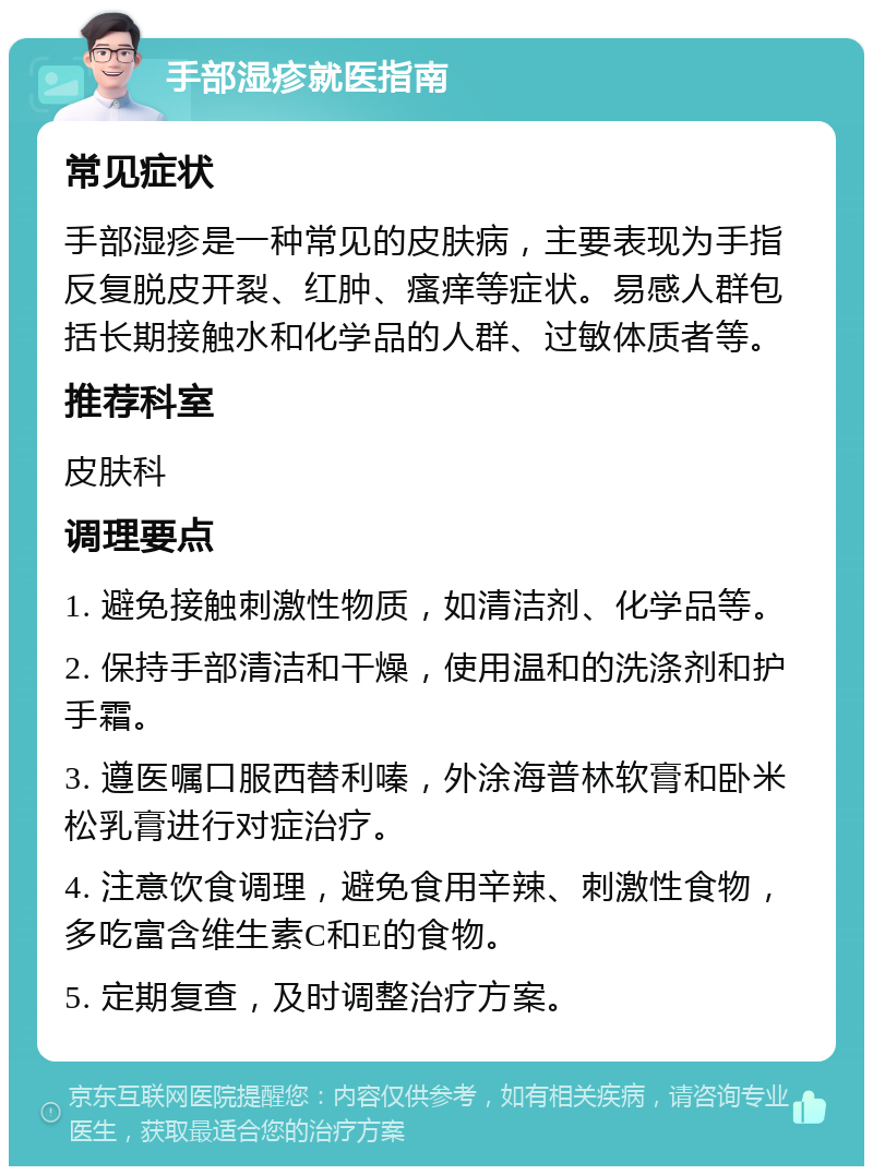 手部湿疹就医指南 常见症状 手部湿疹是一种常见的皮肤病，主要表现为手指反复脱皮开裂、红肿、瘙痒等症状。易感人群包括长期接触水和化学品的人群、过敏体质者等。 推荐科室 皮肤科 调理要点 1. 避免接触刺激性物质，如清洁剂、化学品等。 2. 保持手部清洁和干燥，使用温和的洗涤剂和护手霜。 3. 遵医嘱口服西替利嗪，外涂海普林软膏和卧米松乳膏进行对症治疗。 4. 注意饮食调理，避免食用辛辣、刺激性食物，多吃富含维生素C和E的食物。 5. 定期复查，及时调整治疗方案。