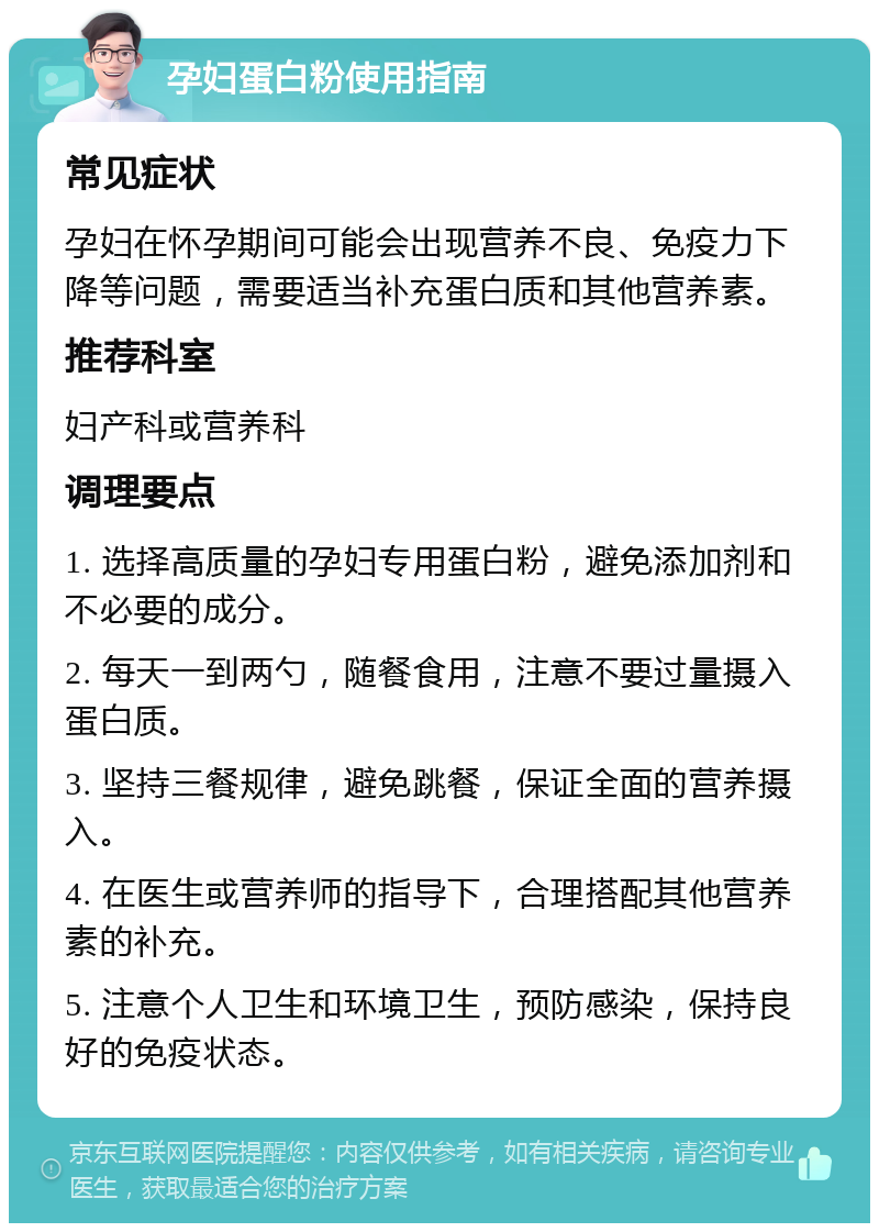 孕妇蛋白粉使用指南 常见症状 孕妇在怀孕期间可能会出现营养不良、免疫力下降等问题，需要适当补充蛋白质和其他营养素。 推荐科室 妇产科或营养科 调理要点 1. 选择高质量的孕妇专用蛋白粉，避免添加剂和不必要的成分。 2. 每天一到两勺，随餐食用，注意不要过量摄入蛋白质。 3. 坚持三餐规律，避免跳餐，保证全面的营养摄入。 4. 在医生或营养师的指导下，合理搭配其他营养素的补充。 5. 注意个人卫生和环境卫生，预防感染，保持良好的免疫状态。