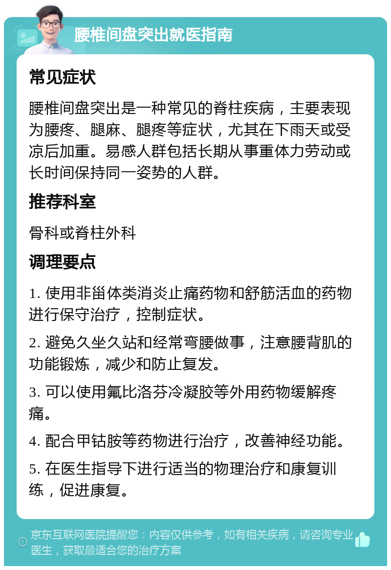 腰椎间盘突出就医指南 常见症状 腰椎间盘突出是一种常见的脊柱疾病，主要表现为腰疼、腿麻、腿疼等症状，尤其在下雨天或受凉后加重。易感人群包括长期从事重体力劳动或长时间保持同一姿势的人群。 推荐科室 骨科或脊柱外科 调理要点 1. 使用非甾体类消炎止痛药物和舒筋活血的药物进行保守治疗，控制症状。 2. 避免久坐久站和经常弯腰做事，注意腰背肌的功能锻炼，减少和防止复发。 3. 可以使用氟比洛芬冷凝胶等外用药物缓解疼痛。 4. 配合甲钴胺等药物进行治疗，改善神经功能。 5. 在医生指导下进行适当的物理治疗和康复训练，促进康复。