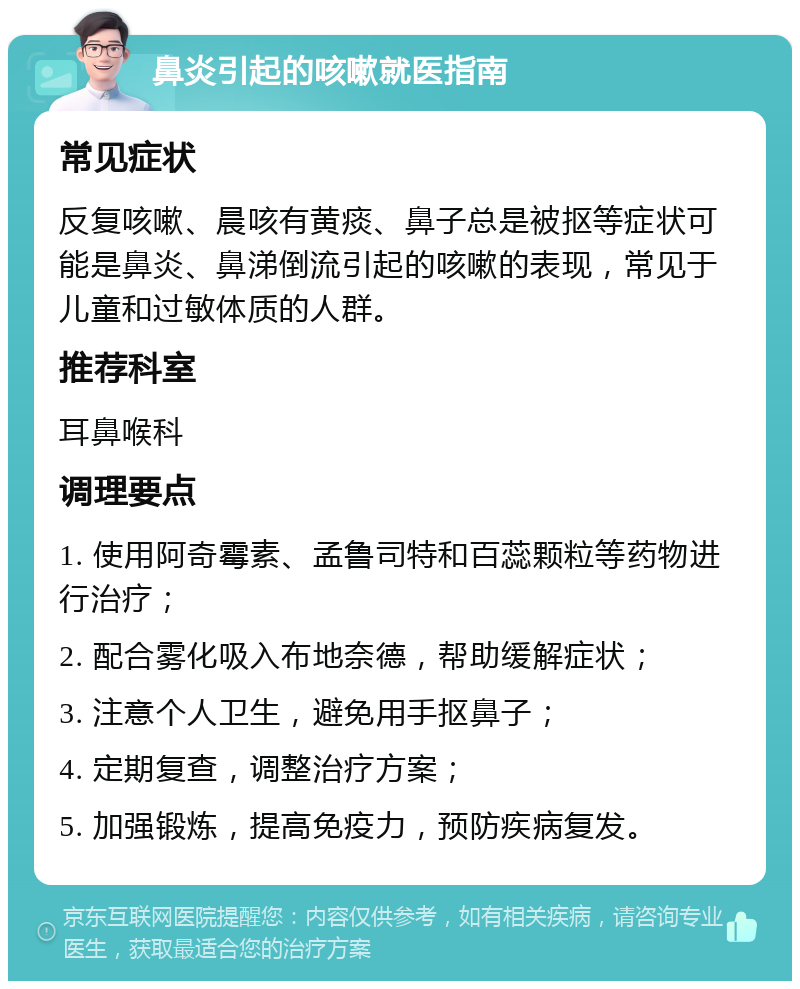 鼻炎引起的咳嗽就医指南 常见症状 反复咳嗽、晨咳有黄痰、鼻子总是被抠等症状可能是鼻炎、鼻涕倒流引起的咳嗽的表现，常见于儿童和过敏体质的人群。 推荐科室 耳鼻喉科 调理要点 1. 使用阿奇霉素、孟鲁司特和百蕊颗粒等药物进行治疗； 2. 配合雾化吸入布地奈德，帮助缓解症状； 3. 注意个人卫生，避免用手抠鼻子； 4. 定期复查，调整治疗方案； 5. 加强锻炼，提高免疫力，预防疾病复发。