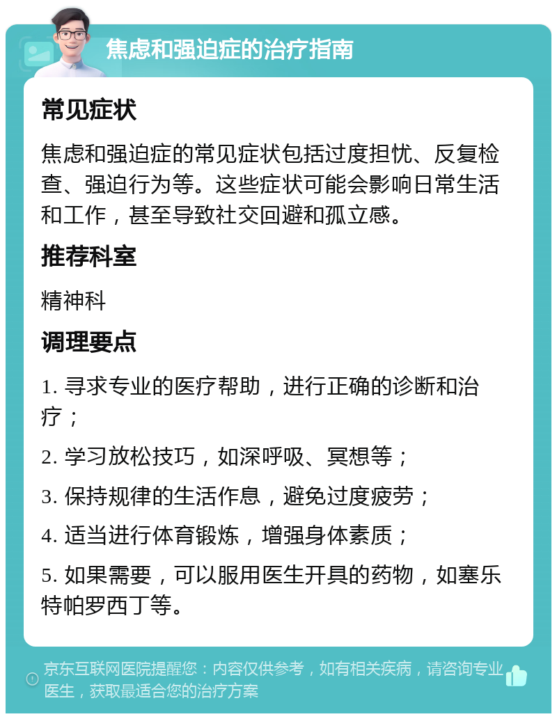 焦虑和强迫症的治疗指南 常见症状 焦虑和强迫症的常见症状包括过度担忧、反复检查、强迫行为等。这些症状可能会影响日常生活和工作，甚至导致社交回避和孤立感。 推荐科室 精神科 调理要点 1. 寻求专业的医疗帮助，进行正确的诊断和治疗； 2. 学习放松技巧，如深呼吸、冥想等； 3. 保持规律的生活作息，避免过度疲劳； 4. 适当进行体育锻炼，增强身体素质； 5. 如果需要，可以服用医生开具的药物，如塞乐特帕罗西丁等。