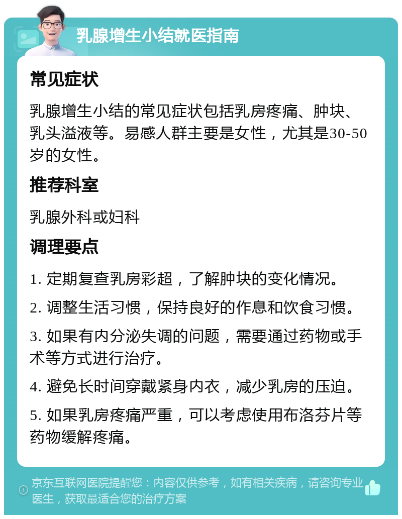 乳腺增生小结就医指南 常见症状 乳腺增生小结的常见症状包括乳房疼痛、肿块、乳头溢液等。易感人群主要是女性，尤其是30-50岁的女性。 推荐科室 乳腺外科或妇科 调理要点 1. 定期复查乳房彩超，了解肿块的变化情况。 2. 调整生活习惯，保持良好的作息和饮食习惯。 3. 如果有内分泌失调的问题，需要通过药物或手术等方式进行治疗。 4. 避免长时间穿戴紧身内衣，减少乳房的压迫。 5. 如果乳房疼痛严重，可以考虑使用布洛芬片等药物缓解疼痛。