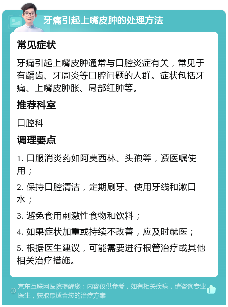 牙痛引起上嘴皮肿的处理方法 常见症状 牙痛引起上嘴皮肿通常与口腔炎症有关，常见于有龋齿、牙周炎等口腔问题的人群。症状包括牙痛、上嘴皮肿胀、局部红肿等。 推荐科室 口腔科 调理要点 1. 口服消炎药如阿莫西林、头孢等，遵医嘱使用； 2. 保持口腔清洁，定期刷牙、使用牙线和漱口水； 3. 避免食用刺激性食物和饮料； 4. 如果症状加重或持续不改善，应及时就医； 5. 根据医生建议，可能需要进行根管治疗或其他相关治疗措施。