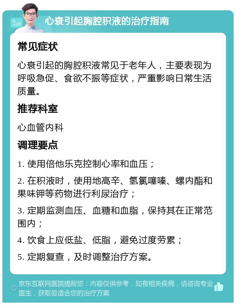 心衰引起胸腔积液的治疗指南 常见症状 心衰引起的胸腔积液常见于老年人，主要表现为呼吸急促、食欲不振等症状，严重影响日常生活质量。 推荐科室 心血管内科 调理要点 1. 使用倍他乐克控制心率和血压； 2. 在积液时，使用地高辛、氢氯噻嗪、螺内酯和果味钾等药物进行利尿治疗； 3. 定期监测血压、血糖和血脂，保持其在正常范围内； 4. 饮食上应低盐、低脂，避免过度劳累； 5. 定期复查，及时调整治疗方案。