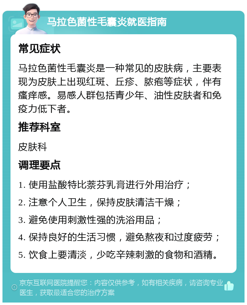 马拉色菌性毛囊炎就医指南 常见症状 马拉色菌性毛囊炎是一种常见的皮肤病，主要表现为皮肤上出现红斑、丘疹、脓疱等症状，伴有瘙痒感。易感人群包括青少年、油性皮肤者和免疫力低下者。 推荐科室 皮肤科 调理要点 1. 使用盐酸特比萘芬乳膏进行外用治疗； 2. 注意个人卫生，保持皮肤清洁干燥； 3. 避免使用刺激性强的洗浴用品； 4. 保持良好的生活习惯，避免熬夜和过度疲劳； 5. 饮食上要清淡，少吃辛辣刺激的食物和酒精。