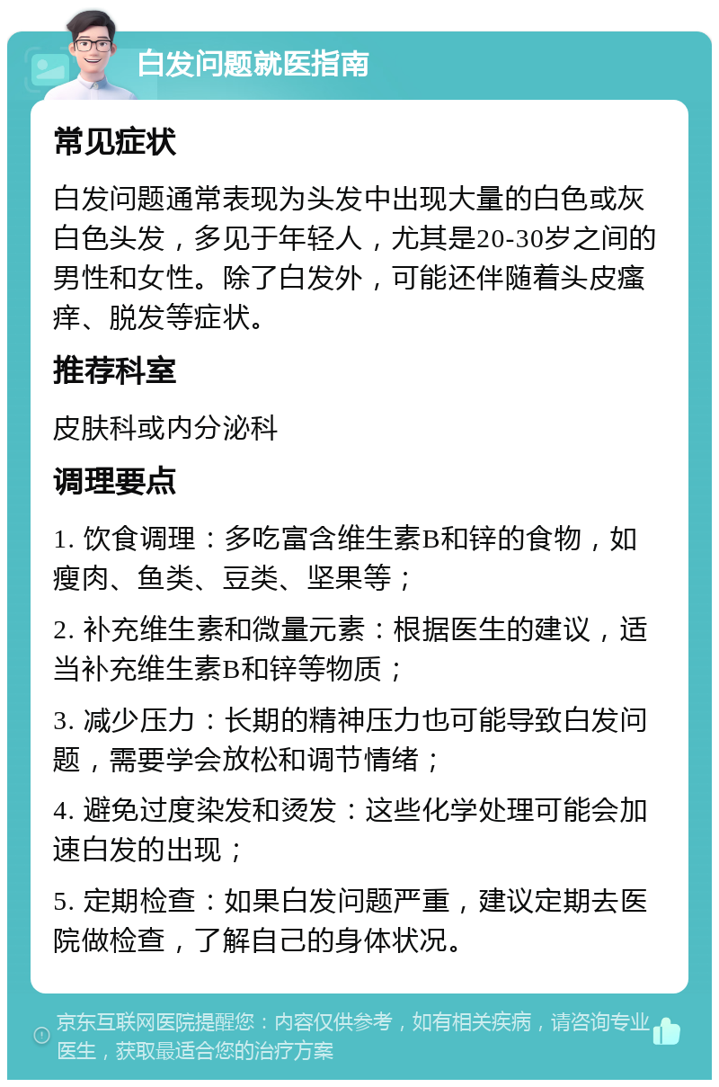 白发问题就医指南 常见症状 白发问题通常表现为头发中出现大量的白色或灰白色头发，多见于年轻人，尤其是20-30岁之间的男性和女性。除了白发外，可能还伴随着头皮瘙痒、脱发等症状。 推荐科室 皮肤科或内分泌科 调理要点 1. 饮食调理：多吃富含维生素B和锌的食物，如瘦肉、鱼类、豆类、坚果等； 2. 补充维生素和微量元素：根据医生的建议，适当补充维生素B和锌等物质； 3. 减少压力：长期的精神压力也可能导致白发问题，需要学会放松和调节情绪； 4. 避免过度染发和烫发：这些化学处理可能会加速白发的出现； 5. 定期检查：如果白发问题严重，建议定期去医院做检查，了解自己的身体状况。