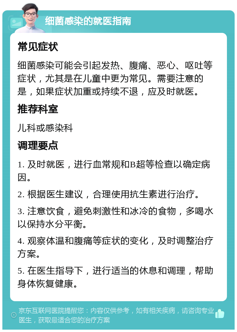 细菌感染的就医指南 常见症状 细菌感染可能会引起发热、腹痛、恶心、呕吐等症状，尤其是在儿童中更为常见。需要注意的是，如果症状加重或持续不退，应及时就医。 推荐科室 儿科或感染科 调理要点 1. 及时就医，进行血常规和B超等检查以确定病因。 2. 根据医生建议，合理使用抗生素进行治疗。 3. 注意饮食，避免刺激性和冰冷的食物，多喝水以保持水分平衡。 4. 观察体温和腹痛等症状的变化，及时调整治疗方案。 5. 在医生指导下，进行适当的休息和调理，帮助身体恢复健康。