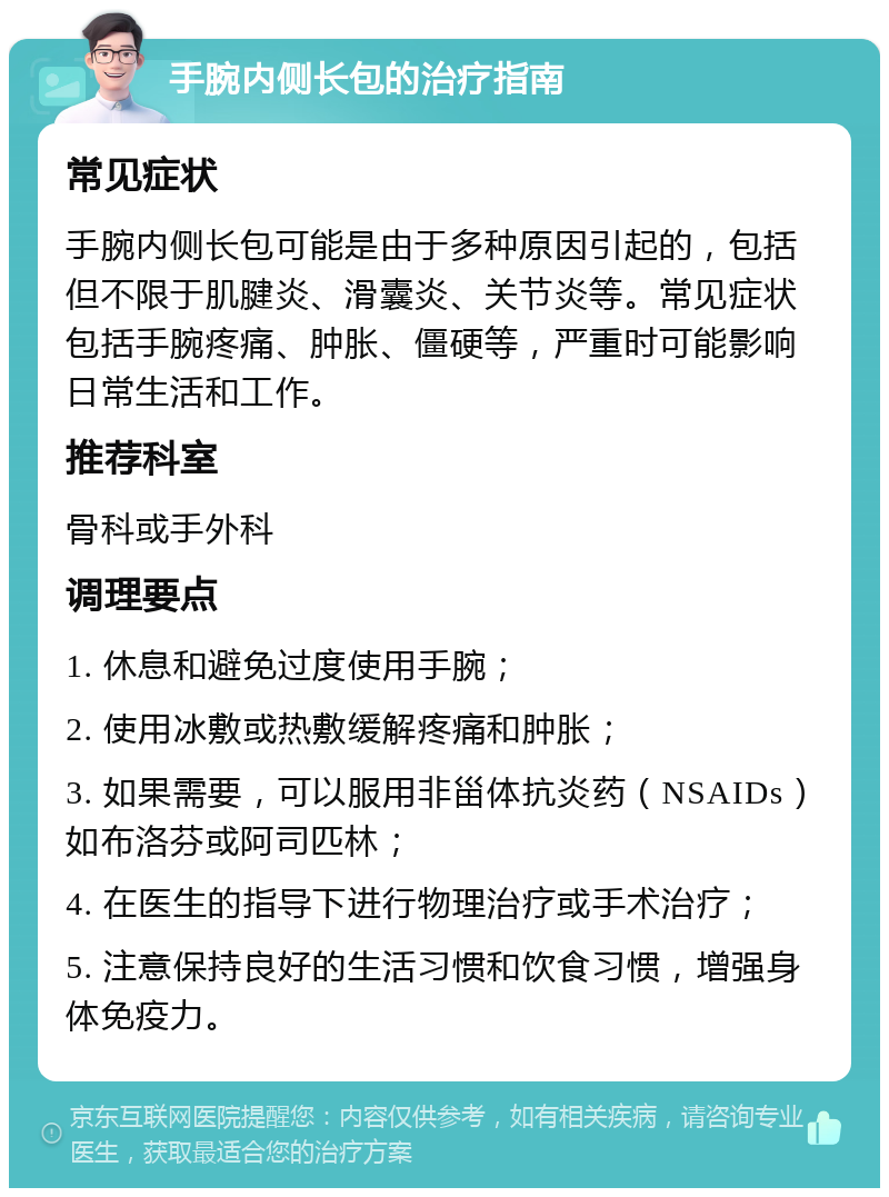 手腕内侧长包的治疗指南 常见症状 手腕内侧长包可能是由于多种原因引起的，包括但不限于肌腱炎、滑囊炎、关节炎等。常见症状包括手腕疼痛、肿胀、僵硬等，严重时可能影响日常生活和工作。 推荐科室 骨科或手外科 调理要点 1. 休息和避免过度使用手腕； 2. 使用冰敷或热敷缓解疼痛和肿胀； 3. 如果需要，可以服用非甾体抗炎药（NSAIDs）如布洛芬或阿司匹林； 4. 在医生的指导下进行物理治疗或手术治疗； 5. 注意保持良好的生活习惯和饮食习惯，增强身体免疫力。