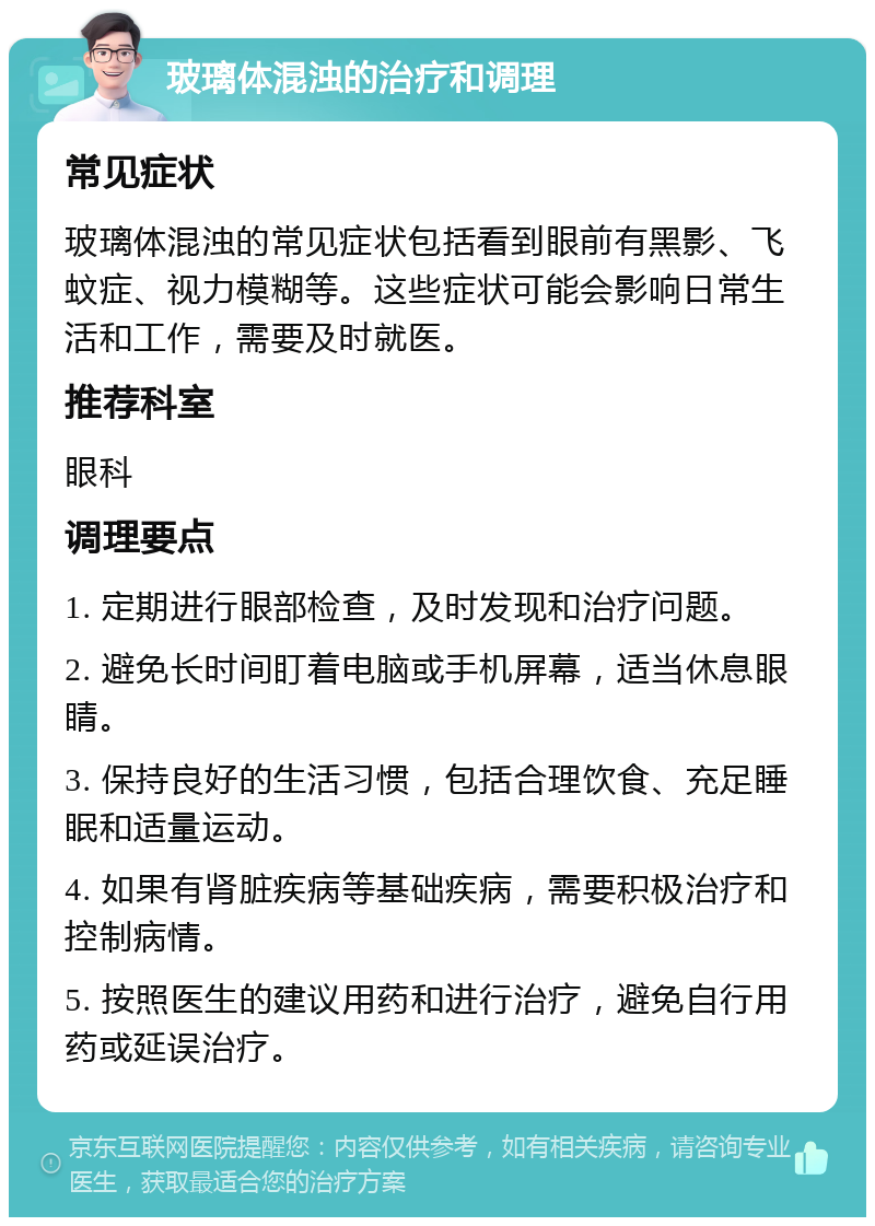 玻璃体混浊的治疗和调理 常见症状 玻璃体混浊的常见症状包括看到眼前有黑影、飞蚊症、视力模糊等。这些症状可能会影响日常生活和工作，需要及时就医。 推荐科室 眼科 调理要点 1. 定期进行眼部检查，及时发现和治疗问题。 2. 避免长时间盯着电脑或手机屏幕，适当休息眼睛。 3. 保持良好的生活习惯，包括合理饮食、充足睡眠和适量运动。 4. 如果有肾脏疾病等基础疾病，需要积极治疗和控制病情。 5. 按照医生的建议用药和进行治疗，避免自行用药或延误治疗。