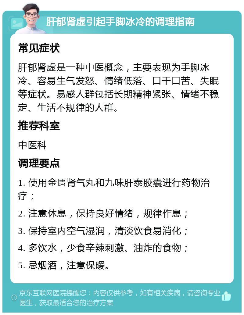 肝郁肾虚引起手脚冰冷的调理指南 常见症状 肝郁肾虚是一种中医概念，主要表现为手脚冰冷、容易生气发怒、情绪低落、口干口苦、失眠等症状。易感人群包括长期精神紧张、情绪不稳定、生活不规律的人群。 推荐科室 中医科 调理要点 1. 使用金匮肾气丸和九味肝泰胶囊进行药物治疗； 2. 注意休息，保持良好情绪，规律作息； 3. 保持室内空气湿润，清淡饮食易消化； 4. 多饮水，少食辛辣刺激、油炸的食物； 5. 忌烟酒，注意保暖。