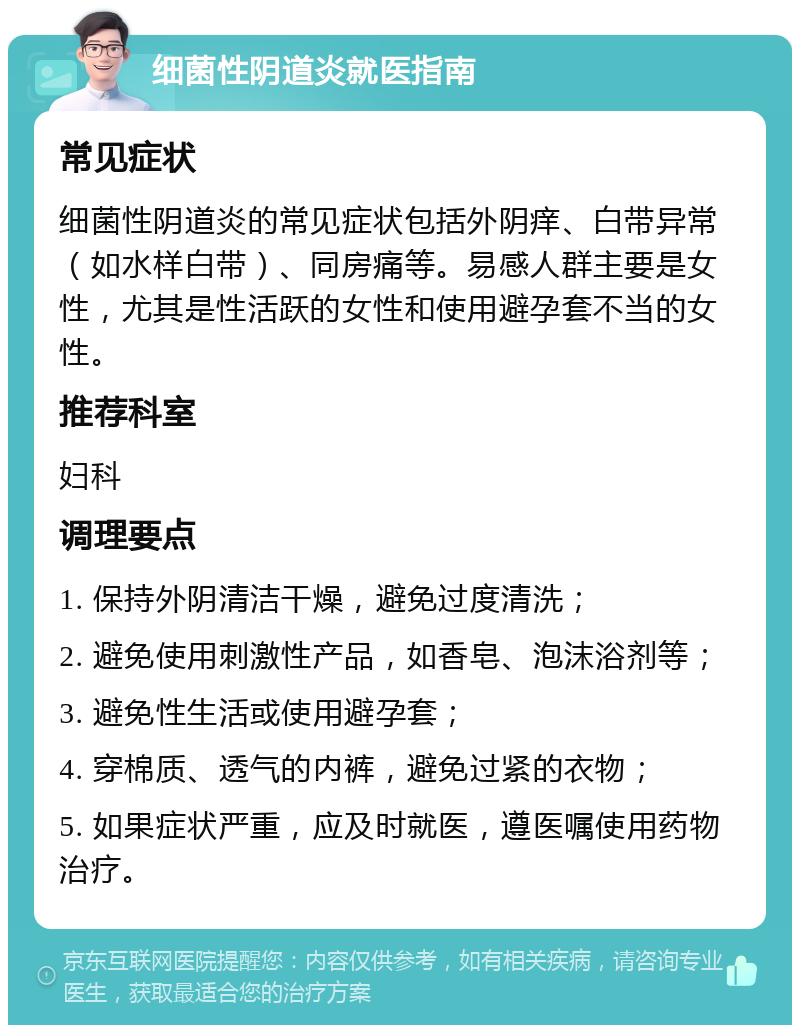 细菌性阴道炎就医指南 常见症状 细菌性阴道炎的常见症状包括外阴痒、白带异常（如水样白带）、同房痛等。易感人群主要是女性，尤其是性活跃的女性和使用避孕套不当的女性。 推荐科室 妇科 调理要点 1. 保持外阴清洁干燥，避免过度清洗； 2. 避免使用刺激性产品，如香皂、泡沫浴剂等； 3. 避免性生活或使用避孕套； 4. 穿棉质、透气的内裤，避免过紧的衣物； 5. 如果症状严重，应及时就医，遵医嘱使用药物治疗。