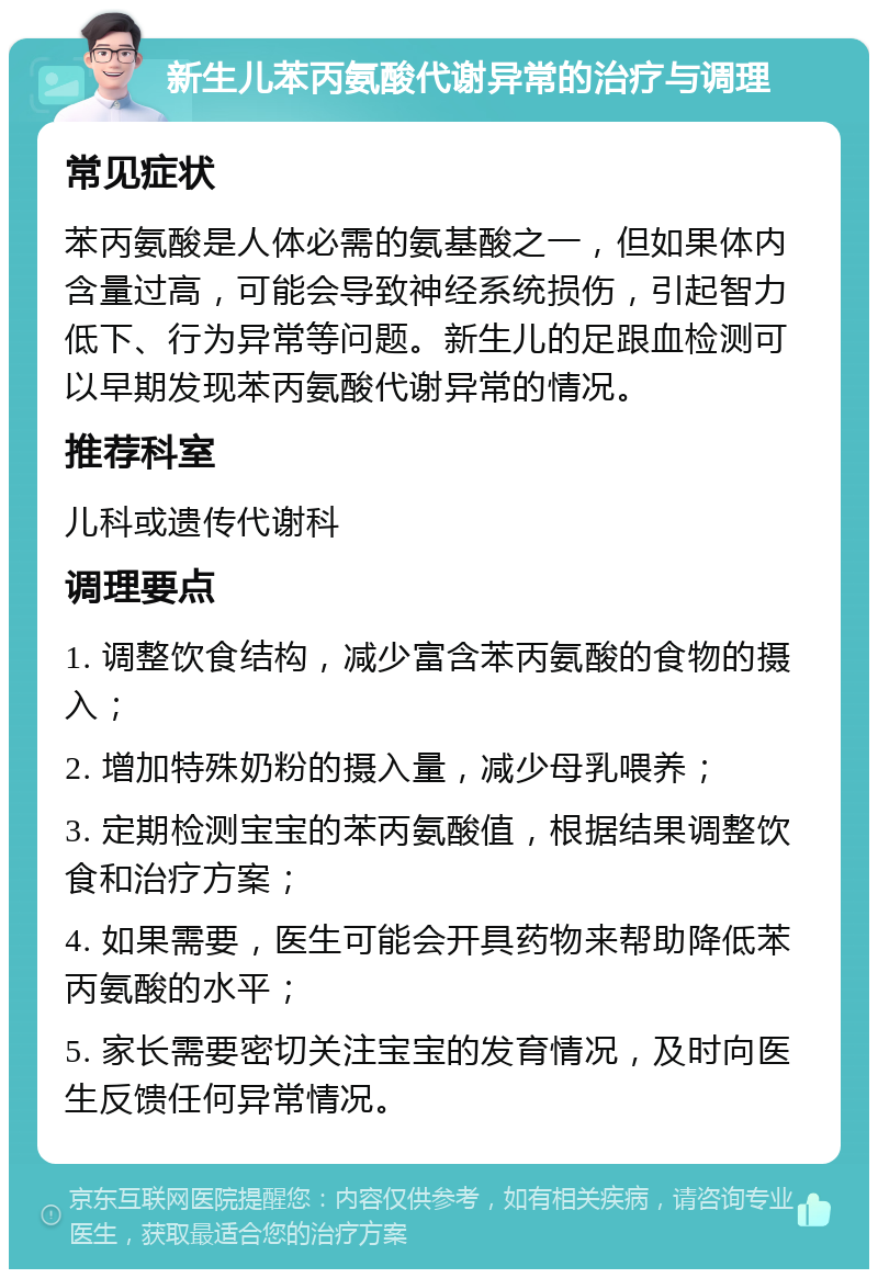 新生儿苯丙氨酸代谢异常的治疗与调理 常见症状 苯丙氨酸是人体必需的氨基酸之一，但如果体内含量过高，可能会导致神经系统损伤，引起智力低下、行为异常等问题。新生儿的足跟血检测可以早期发现苯丙氨酸代谢异常的情况。 推荐科室 儿科或遗传代谢科 调理要点 1. 调整饮食结构，减少富含苯丙氨酸的食物的摄入； 2. 增加特殊奶粉的摄入量，减少母乳喂养； 3. 定期检测宝宝的苯丙氨酸值，根据结果调整饮食和治疗方案； 4. 如果需要，医生可能会开具药物来帮助降低苯丙氨酸的水平； 5. 家长需要密切关注宝宝的发育情况，及时向医生反馈任何异常情况。