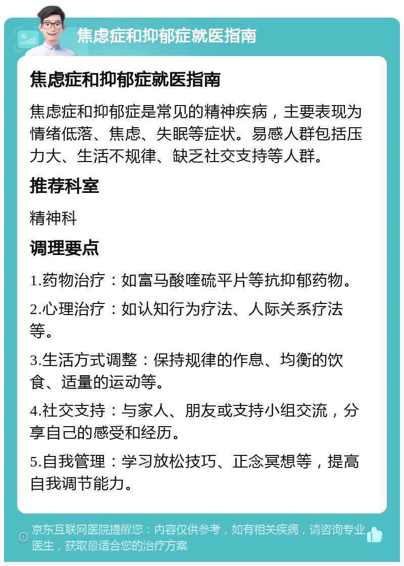 焦虑症和抑郁症就医指南 焦虑症和抑郁症就医指南 焦虑症和抑郁症是常见的精神疾病，主要表现为情绪低落、焦虑、失眠等症状。易感人群包括压力大、生活不规律、缺乏社交支持等人群。 推荐科室 精神科 调理要点 1.药物治疗：如富马酸喹硫平片等抗抑郁药物。 2.心理治疗：如认知行为疗法、人际关系疗法等。 3.生活方式调整：保持规律的作息、均衡的饮食、适量的运动等。 4.社交支持：与家人、朋友或支持小组交流，分享自己的感受和经历。 5.自我管理：学习放松技巧、正念冥想等，提高自我调节能力。