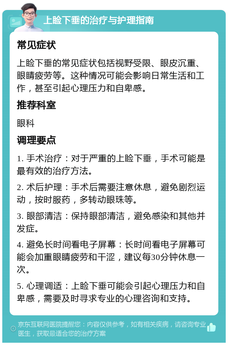 上睑下垂的治疗与护理指南 常见症状 上睑下垂的常见症状包括视野受限、眼皮沉重、眼睛疲劳等。这种情况可能会影响日常生活和工作，甚至引起心理压力和自卑感。 推荐科室 眼科 调理要点 1. 手术治疗：对于严重的上睑下垂，手术可能是最有效的治疗方法。 2. 术后护理：手术后需要注意休息，避免剧烈运动，按时服药，多转动眼珠等。 3. 眼部清洁：保持眼部清洁，避免感染和其他并发症。 4. 避免长时间看电子屏幕：长时间看电子屏幕可能会加重眼睛疲劳和干涩，建议每30分钟休息一次。 5. 心理调适：上睑下垂可能会引起心理压力和自卑感，需要及时寻求专业的心理咨询和支持。