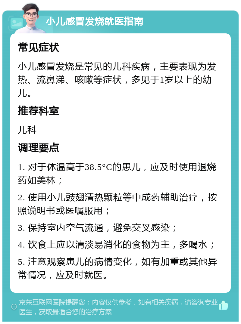 小儿感冒发烧就医指南 常见症状 小儿感冒发烧是常见的儿科疾病，主要表现为发热、流鼻涕、咳嗽等症状，多见于1岁以上的幼儿。 推荐科室 儿科 调理要点 1. 对于体温高于38.5°C的患儿，应及时使用退烧药如美林； 2. 使用小儿豉翅清热颗粒等中成药辅助治疗，按照说明书或医嘱服用； 3. 保持室内空气流通，避免交叉感染； 4. 饮食上应以清淡易消化的食物为主，多喝水； 5. 注意观察患儿的病情变化，如有加重或其他异常情况，应及时就医。