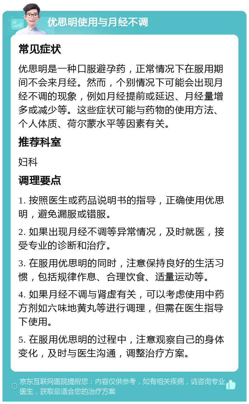 优思明使用与月经不调 常见症状 优思明是一种口服避孕药，正常情况下在服用期间不会来月经。然而，个别情况下可能会出现月经不调的现象，例如月经提前或延迟、月经量增多或减少等。这些症状可能与药物的使用方法、个人体质、荷尔蒙水平等因素有关。 推荐科室 妇科 调理要点 1. 按照医生或药品说明书的指导，正确使用优思明，避免漏服或错服。 2. 如果出现月经不调等异常情况，及时就医，接受专业的诊断和治疗。 3. 在服用优思明的同时，注意保持良好的生活习惯，包括规律作息、合理饮食、适量运动等。 4. 如果月经不调与肾虚有关，可以考虑使用中药方剂如六味地黄丸等进行调理，但需在医生指导下使用。 5. 在服用优思明的过程中，注意观察自己的身体变化，及时与医生沟通，调整治疗方案。