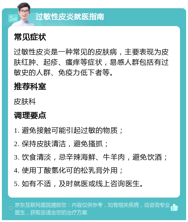 过敏性皮炎就医指南 常见症状 过敏性皮炎是一种常见的皮肤病，主要表现为皮肤红肿、起疹、瘙痒等症状，易感人群包括有过敏史的人群、免疫力低下者等。 推荐科室 皮肤科 调理要点 1. 避免接触可能引起过敏的物质； 2. 保持皮肤清洁，避免搔抓； 3. 饮食清淡，忌辛辣海鲜、牛羊肉，避免饮酒； 4. 使用丁酸氢化可的松乳膏外用； 5. 如有不适，及时就医或线上咨询医生。