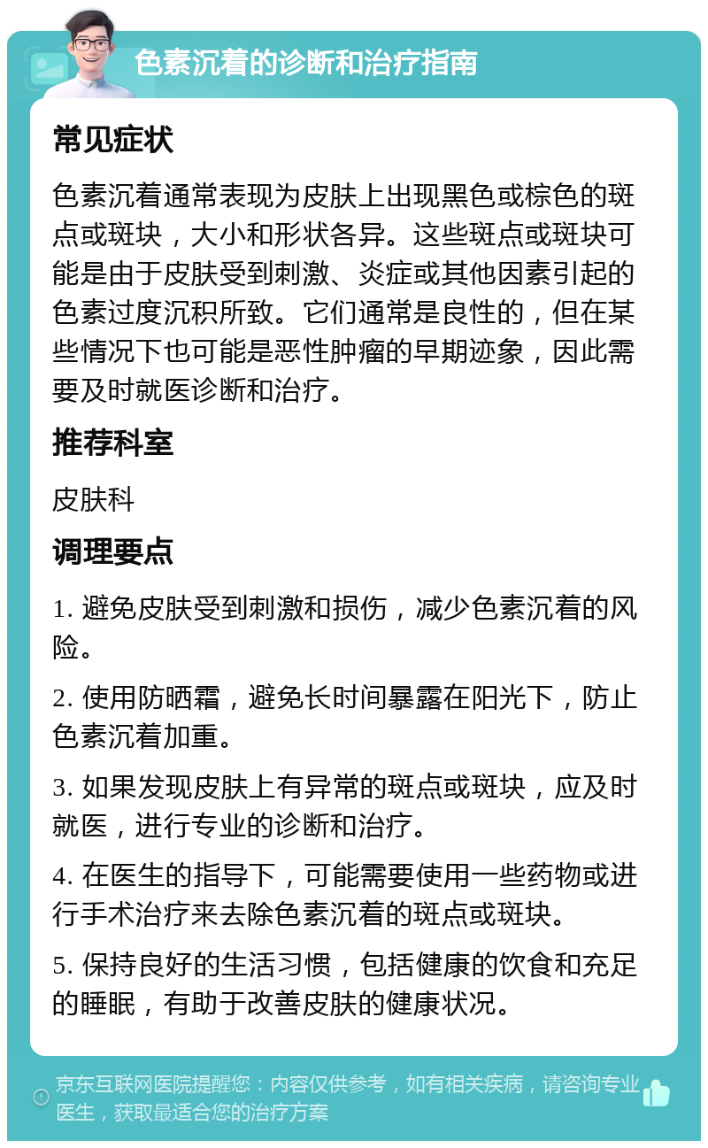 色素沉着的诊断和治疗指南 常见症状 色素沉着通常表现为皮肤上出现黑色或棕色的斑点或斑块，大小和形状各异。这些斑点或斑块可能是由于皮肤受到刺激、炎症或其他因素引起的色素过度沉积所致。它们通常是良性的，但在某些情况下也可能是恶性肿瘤的早期迹象，因此需要及时就医诊断和治疗。 推荐科室 皮肤科 调理要点 1. 避免皮肤受到刺激和损伤，减少色素沉着的风险。 2. 使用防晒霜，避免长时间暴露在阳光下，防止色素沉着加重。 3. 如果发现皮肤上有异常的斑点或斑块，应及时就医，进行专业的诊断和治疗。 4. 在医生的指导下，可能需要使用一些药物或进行手术治疗来去除色素沉着的斑点或斑块。 5. 保持良好的生活习惯，包括健康的饮食和充足的睡眠，有助于改善皮肤的健康状况。