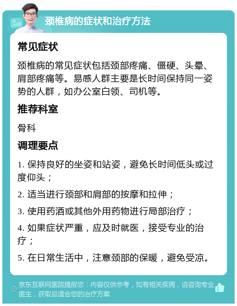 颈椎病的症状和治疗方法 常见症状 颈椎病的常见症状包括颈部疼痛、僵硬、头晕、肩部疼痛等。易感人群主要是长时间保持同一姿势的人群，如办公室白领、司机等。 推荐科室 骨科 调理要点 1. 保持良好的坐姿和站姿，避免长时间低头或过度仰头； 2. 适当进行颈部和肩部的按摩和拉伸； 3. 使用药酒或其他外用药物进行局部治疗； 4. 如果症状严重，应及时就医，接受专业的治疗； 5. 在日常生活中，注意颈部的保暖，避免受凉。