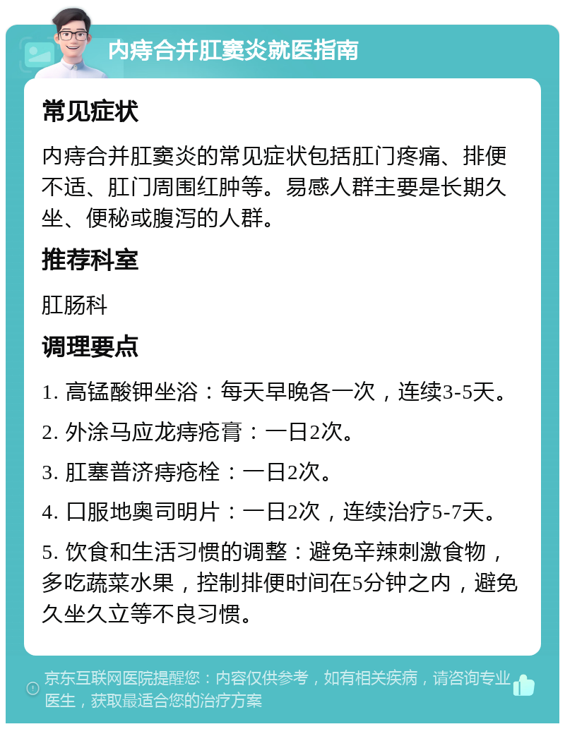 内痔合并肛窦炎就医指南 常见症状 内痔合并肛窦炎的常见症状包括肛门疼痛、排便不适、肛门周围红肿等。易感人群主要是长期久坐、便秘或腹泻的人群。 推荐科室 肛肠科 调理要点 1. 高锰酸钾坐浴：每天早晚各一次，连续3-5天。 2. 外涂马应龙痔疮膏：一日2次。 3. 肛塞普济痔疮栓：一日2次。 4. 口服地奥司明片：一日2次，连续治疗5-7天。 5. 饮食和生活习惯的调整：避免辛辣刺激食物，多吃蔬菜水果，控制排便时间在5分钟之内，避免久坐久立等不良习惯。