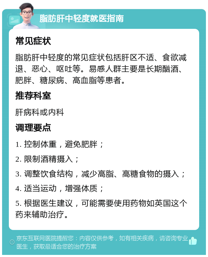 脂肪肝中轻度就医指南 常见症状 脂肪肝中轻度的常见症状包括肝区不适、食欲减退、恶心、呕吐等。易感人群主要是长期酗酒、肥胖、糖尿病、高血脂等患者。 推荐科室 肝病科或内科 调理要点 1. 控制体重，避免肥胖； 2. 限制酒精摄入； 3. 调整饮食结构，减少高脂、高糖食物的摄入； 4. 适当运动，增强体质； 5. 根据医生建议，可能需要使用药物如英国这个药来辅助治疗。