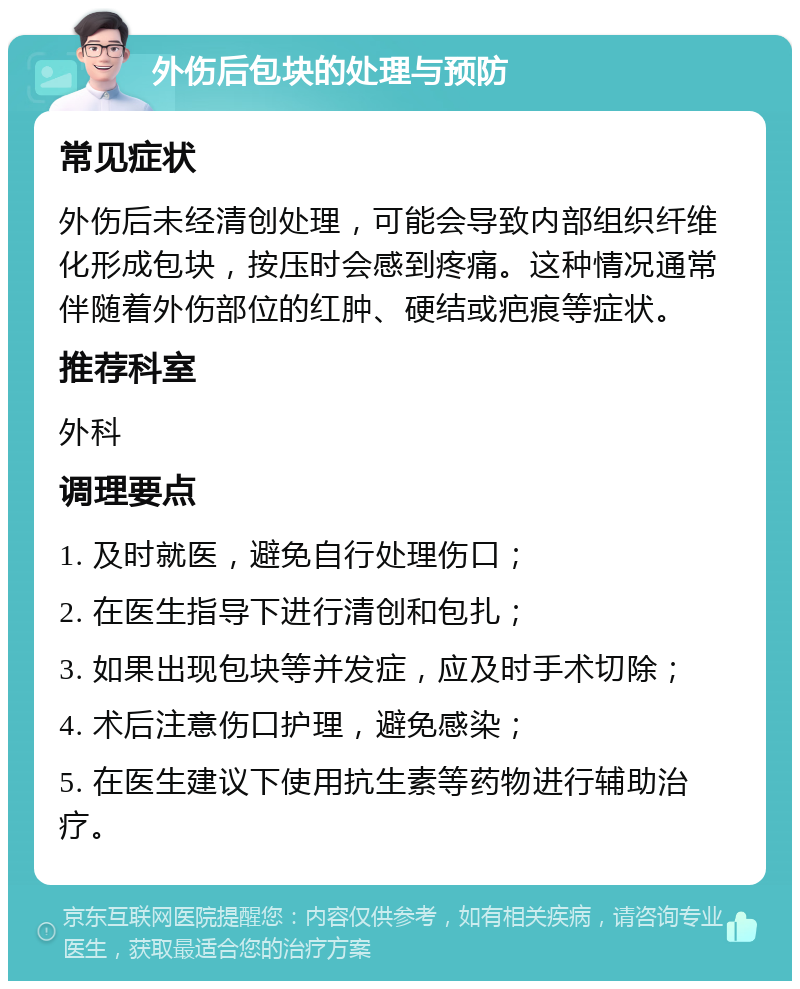 外伤后包块的处理与预防 常见症状 外伤后未经清创处理，可能会导致内部组织纤维化形成包块，按压时会感到疼痛。这种情况通常伴随着外伤部位的红肿、硬结或疤痕等症状。 推荐科室 外科 调理要点 1. 及时就医，避免自行处理伤口； 2. 在医生指导下进行清创和包扎； 3. 如果出现包块等并发症，应及时手术切除； 4. 术后注意伤口护理，避免感染； 5. 在医生建议下使用抗生素等药物进行辅助治疗。