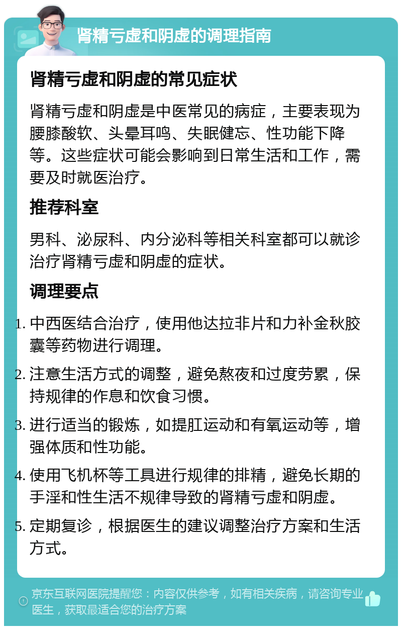 肾精亏虚和阴虚的调理指南 肾精亏虚和阴虚的常见症状 肾精亏虚和阴虚是中医常见的病症，主要表现为腰膝酸软、头晕耳鸣、失眠健忘、性功能下降等。这些症状可能会影响到日常生活和工作，需要及时就医治疗。 推荐科室 男科、泌尿科、内分泌科等相关科室都可以就诊治疗肾精亏虚和阴虚的症状。 调理要点 中西医结合治疗，使用他达拉非片和力补金秋胶囊等药物进行调理。 注意生活方式的调整，避免熬夜和过度劳累，保持规律的作息和饮食习惯。 进行适当的锻炼，如提肛运动和有氧运动等，增强体质和性功能。 使用飞机杯等工具进行规律的排精，避免长期的手淫和性生活不规律导致的肾精亏虚和阴虚。 定期复诊，根据医生的建议调整治疗方案和生活方式。