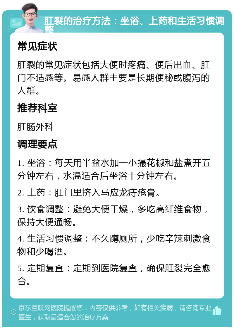 肛裂的治疗方法：坐浴、上药和生活习惯调整 常见症状 肛裂的常见症状包括大便时疼痛、便后出血、肛门不适感等。易感人群主要是长期便秘或腹泻的人群。 推荐科室 肛肠外科 调理要点 1. 坐浴：每天用半盆水加一小撮花椒和盐煮开五分钟左右，水温适合后坐浴十分钟左右。 2. 上药：肛门里挤入马应龙痔疮膏。 3. 饮食调整：避免大便干燥，多吃高纤维食物，保持大便通畅。 4. 生活习惯调整：不久蹲厕所，少吃辛辣刺激食物和少喝酒。 5. 定期复查：定期到医院复查，确保肛裂完全愈合。