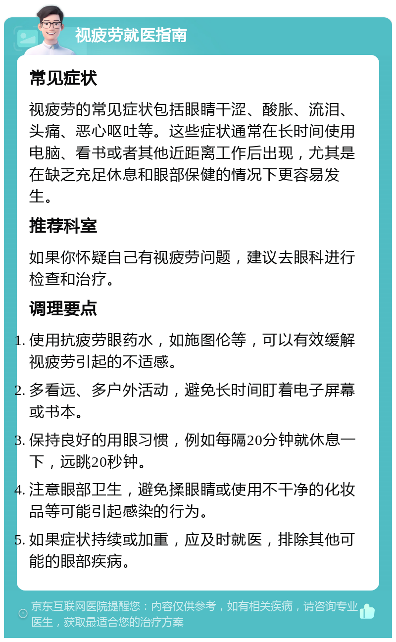 视疲劳就医指南 常见症状 视疲劳的常见症状包括眼睛干涩、酸胀、流泪、头痛、恶心呕吐等。这些症状通常在长时间使用电脑、看书或者其他近距离工作后出现，尤其是在缺乏充足休息和眼部保健的情况下更容易发生。 推荐科室 如果你怀疑自己有视疲劳问题，建议去眼科进行检查和治疗。 调理要点 使用抗疲劳眼药水，如施图伦等，可以有效缓解视疲劳引起的不适感。 多看远、多户外活动，避免长时间盯着电子屏幕或书本。 保持良好的用眼习惯，例如每隔20分钟就休息一下，远眺20秒钟。 注意眼部卫生，避免揉眼睛或使用不干净的化妆品等可能引起感染的行为。 如果症状持续或加重，应及时就医，排除其他可能的眼部疾病。