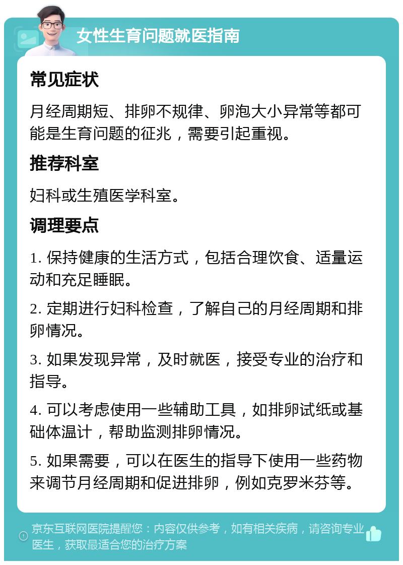 女性生育问题就医指南 常见症状 月经周期短、排卵不规律、卵泡大小异常等都可能是生育问题的征兆，需要引起重视。 推荐科室 妇科或生殖医学科室。 调理要点 1. 保持健康的生活方式，包括合理饮食、适量运动和充足睡眠。 2. 定期进行妇科检查，了解自己的月经周期和排卵情况。 3. 如果发现异常，及时就医，接受专业的治疗和指导。 4. 可以考虑使用一些辅助工具，如排卵试纸或基础体温计，帮助监测排卵情况。 5. 如果需要，可以在医生的指导下使用一些药物来调节月经周期和促进排卵，例如克罗米芬等。