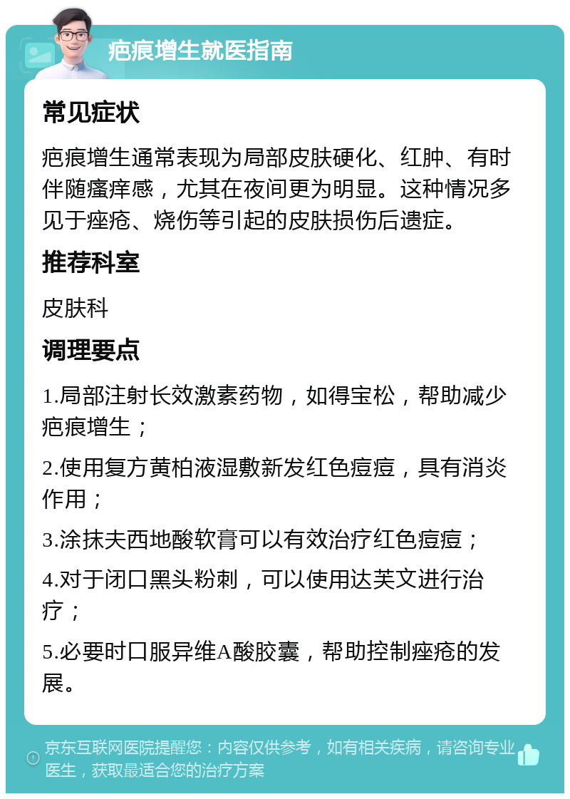 疤痕增生就医指南 常见症状 疤痕增生通常表现为局部皮肤硬化、红肿、有时伴随瘙痒感，尤其在夜间更为明显。这种情况多见于痤疮、烧伤等引起的皮肤损伤后遗症。 推荐科室 皮肤科 调理要点 1.局部注射长效激素药物，如得宝松，帮助减少疤痕增生； 2.使用复方黄柏液湿敷新发红色痘痘，具有消炎作用； 3.涂抹夫西地酸软膏可以有效治疗红色痘痘； 4.对于闭口黑头粉刺，可以使用达芙文进行治疗； 5.必要时口服异维A酸胶囊，帮助控制痤疮的发展。