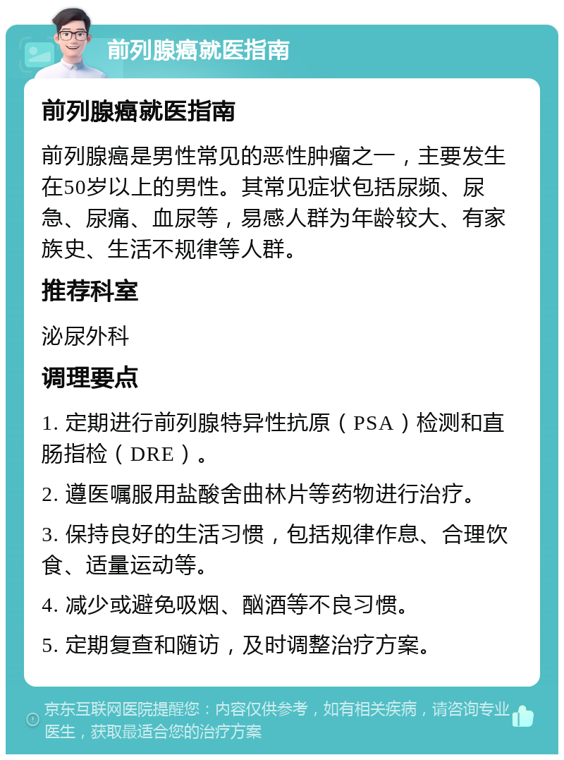 前列腺癌就医指南 前列腺癌就医指南 前列腺癌是男性常见的恶性肿瘤之一，主要发生在50岁以上的男性。其常见症状包括尿频、尿急、尿痛、血尿等，易感人群为年龄较大、有家族史、生活不规律等人群。 推荐科室 泌尿外科 调理要点 1. 定期进行前列腺特异性抗原（PSA）检测和直肠指检（DRE）。 2. 遵医嘱服用盐酸舍曲林片等药物进行治疗。 3. 保持良好的生活习惯，包括规律作息、合理饮食、适量运动等。 4. 减少或避免吸烟、酗酒等不良习惯。 5. 定期复查和随访，及时调整治疗方案。