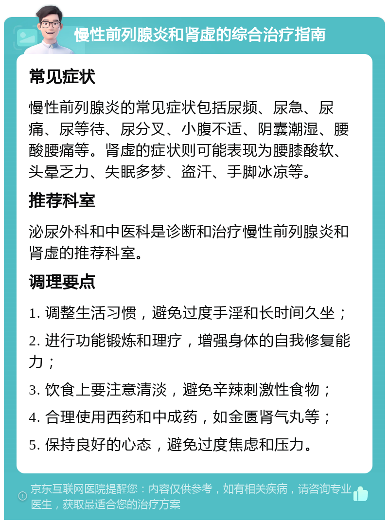 慢性前列腺炎和肾虚的综合治疗指南 常见症状 慢性前列腺炎的常见症状包括尿频、尿急、尿痛、尿等待、尿分叉、小腹不适、阴囊潮湿、腰酸腰痛等。肾虚的症状则可能表现为腰膝酸软、头晕乏力、失眠多梦、盗汗、手脚冰凉等。 推荐科室 泌尿外科和中医科是诊断和治疗慢性前列腺炎和肾虚的推荐科室。 调理要点 1. 调整生活习惯，避免过度手淫和长时间久坐； 2. 进行功能锻炼和理疗，增强身体的自我修复能力； 3. 饮食上要注意清淡，避免辛辣刺激性食物； 4. 合理使用西药和中成药，如金匮肾气丸等； 5. 保持良好的心态，避免过度焦虑和压力。