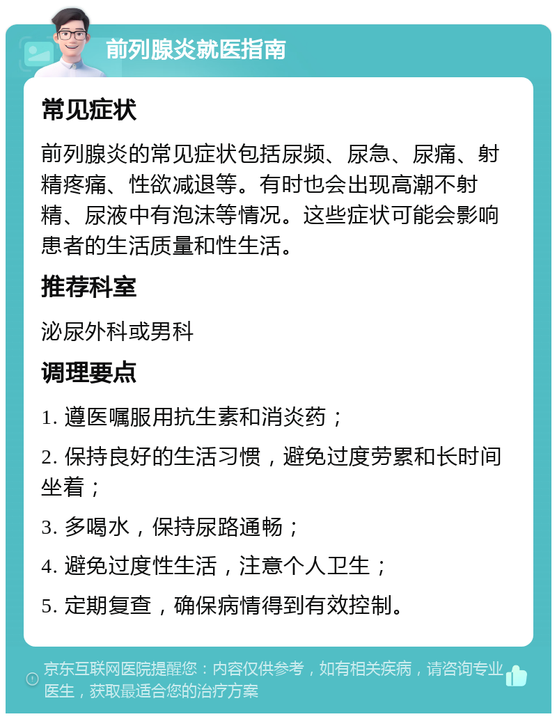 前列腺炎就医指南 常见症状 前列腺炎的常见症状包括尿频、尿急、尿痛、射精疼痛、性欲减退等。有时也会出现高潮不射精、尿液中有泡沫等情况。这些症状可能会影响患者的生活质量和性生活。 推荐科室 泌尿外科或男科 调理要点 1. 遵医嘱服用抗生素和消炎药； 2. 保持良好的生活习惯，避免过度劳累和长时间坐着； 3. 多喝水，保持尿路通畅； 4. 避免过度性生活，注意个人卫生； 5. 定期复查，确保病情得到有效控制。