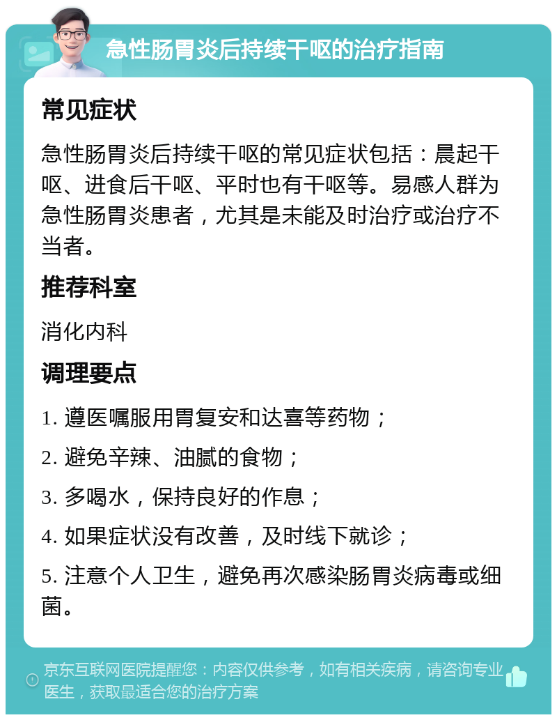 急性肠胃炎后持续干呕的治疗指南 常见症状 急性肠胃炎后持续干呕的常见症状包括：晨起干呕、进食后干呕、平时也有干呕等。易感人群为急性肠胃炎患者，尤其是未能及时治疗或治疗不当者。 推荐科室 消化内科 调理要点 1. 遵医嘱服用胃复安和达喜等药物； 2. 避免辛辣、油腻的食物； 3. 多喝水，保持良好的作息； 4. 如果症状没有改善，及时线下就诊； 5. 注意个人卫生，避免再次感染肠胃炎病毒或细菌。