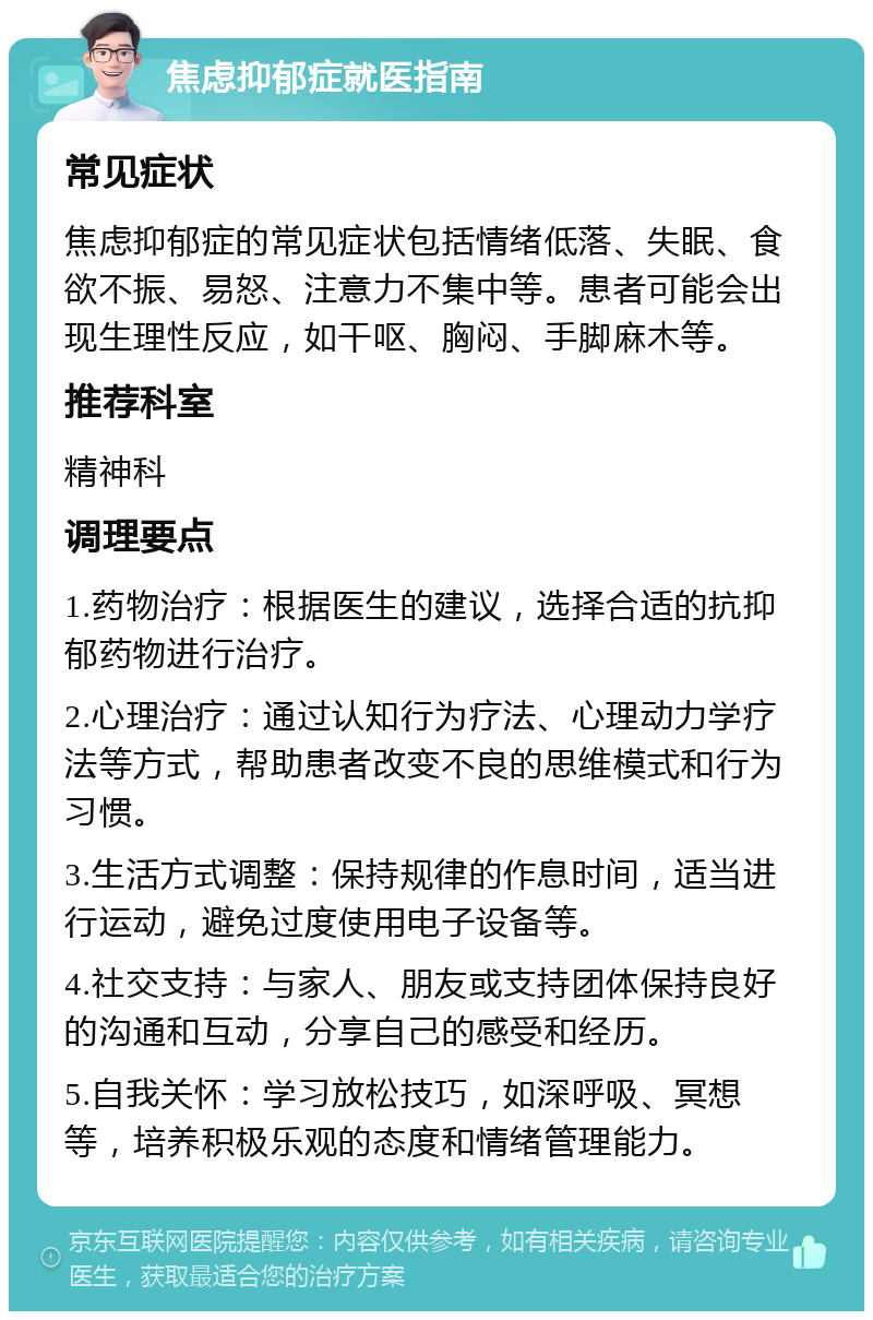 焦虑抑郁症就医指南 常见症状 焦虑抑郁症的常见症状包括情绪低落、失眠、食欲不振、易怒、注意力不集中等。患者可能会出现生理性反应，如干呕、胸闷、手脚麻木等。 推荐科室 精神科 调理要点 1.药物治疗：根据医生的建议，选择合适的抗抑郁药物进行治疗。 2.心理治疗：通过认知行为疗法、心理动力学疗法等方式，帮助患者改变不良的思维模式和行为习惯。 3.生活方式调整：保持规律的作息时间，适当进行运动，避免过度使用电子设备等。 4.社交支持：与家人、朋友或支持团体保持良好的沟通和互动，分享自己的感受和经历。 5.自我关怀：学习放松技巧，如深呼吸、冥想等，培养积极乐观的态度和情绪管理能力。