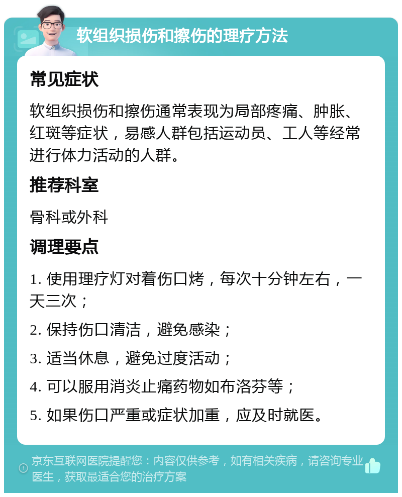 软组织损伤和擦伤的理疗方法 常见症状 软组织损伤和擦伤通常表现为局部疼痛、肿胀、红斑等症状，易感人群包括运动员、工人等经常进行体力活动的人群。 推荐科室 骨科或外科 调理要点 1. 使用理疗灯对着伤口烤，每次十分钟左右，一天三次； 2. 保持伤口清洁，避免感染； 3. 适当休息，避免过度活动； 4. 可以服用消炎止痛药物如布洛芬等； 5. 如果伤口严重或症状加重，应及时就医。