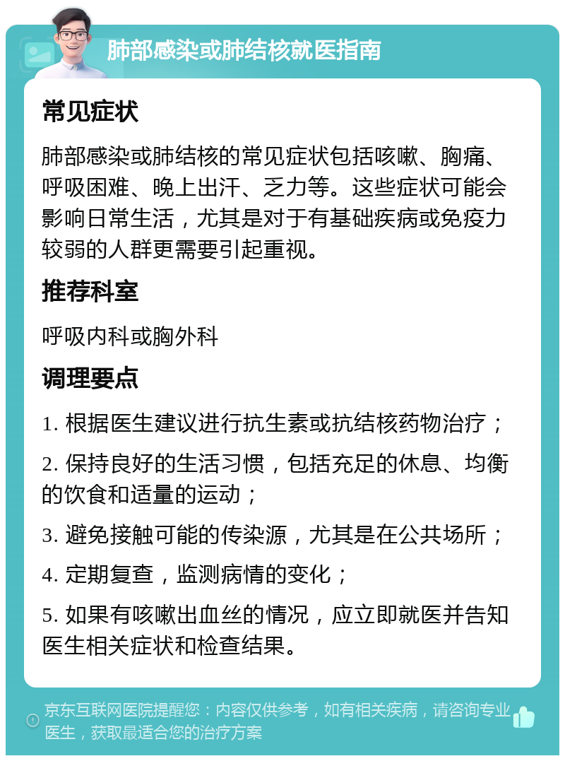 肺部感染或肺结核就医指南 常见症状 肺部感染或肺结核的常见症状包括咳嗽、胸痛、呼吸困难、晚上出汗、乏力等。这些症状可能会影响日常生活，尤其是对于有基础疾病或免疫力较弱的人群更需要引起重视。 推荐科室 呼吸内科或胸外科 调理要点 1. 根据医生建议进行抗生素或抗结核药物治疗； 2. 保持良好的生活习惯，包括充足的休息、均衡的饮食和适量的运动； 3. 避免接触可能的传染源，尤其是在公共场所； 4. 定期复查，监测病情的变化； 5. 如果有咳嗽出血丝的情况，应立即就医并告知医生相关症状和检查结果。