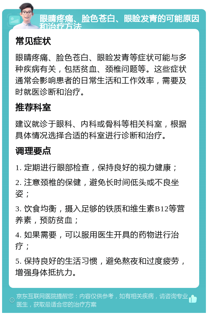 眼睛疼痛、脸色苍白、眼睑发青的可能原因和治疗方法 常见症状 眼睛疼痛、脸色苍白、眼睑发青等症状可能与多种疾病有关，包括贫血、颈椎问题等。这些症状通常会影响患者的日常生活和工作效率，需要及时就医诊断和治疗。 推荐科室 建议就诊于眼科、内科或骨科等相关科室，根据具体情况选择合适的科室进行诊断和治疗。 调理要点 1. 定期进行眼部检查，保持良好的视力健康； 2. 注意颈椎的保健，避免长时间低头或不良坐姿； 3. 饮食均衡，摄入足够的铁质和维生素B12等营养素，预防贫血； 4. 如果需要，可以服用医生开具的药物进行治疗； 5. 保持良好的生活习惯，避免熬夜和过度疲劳，增强身体抵抗力。