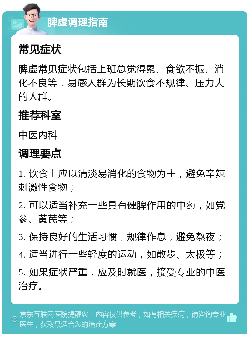 脾虚调理指南 常见症状 脾虚常见症状包括上班总觉得累、食欲不振、消化不良等，易感人群为长期饮食不规律、压力大的人群。 推荐科室 中医内科 调理要点 1. 饮食上应以清淡易消化的食物为主，避免辛辣刺激性食物； 2. 可以适当补充一些具有健脾作用的中药，如党参、黄芪等； 3. 保持良好的生活习惯，规律作息，避免熬夜； 4. 适当进行一些轻度的运动，如散步、太极等； 5. 如果症状严重，应及时就医，接受专业的中医治疗。