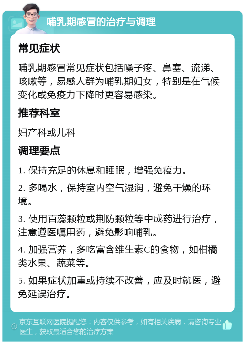 哺乳期感冒的治疗与调理 常见症状 哺乳期感冒常见症状包括嗓子疼、鼻塞、流涕、咳嗽等，易感人群为哺乳期妇女，特别是在气候变化或免疫力下降时更容易感染。 推荐科室 妇产科或儿科 调理要点 1. 保持充足的休息和睡眠，增强免疫力。 2. 多喝水，保持室内空气湿润，避免干燥的环境。 3. 使用百蕊颗粒或荆防颗粒等中成药进行治疗，注意遵医嘱用药，避免影响哺乳。 4. 加强营养，多吃富含维生素C的食物，如柑橘类水果、蔬菜等。 5. 如果症状加重或持续不改善，应及时就医，避免延误治疗。