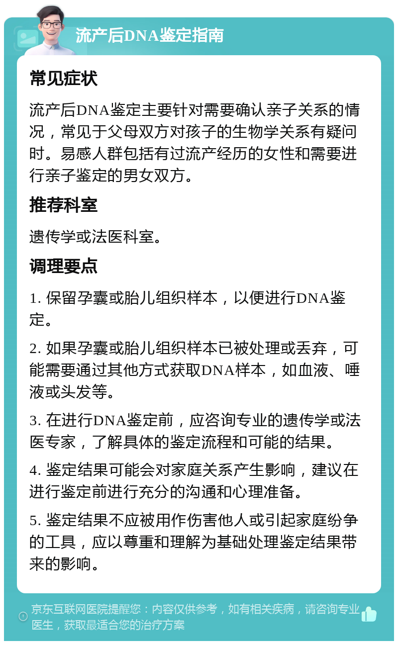 流产后DNA鉴定指南 常见症状 流产后DNA鉴定主要针对需要确认亲子关系的情况，常见于父母双方对孩子的生物学关系有疑问时。易感人群包括有过流产经历的女性和需要进行亲子鉴定的男女双方。 推荐科室 遗传学或法医科室。 调理要点 1. 保留孕囊或胎儿组织样本，以便进行DNA鉴定。 2. 如果孕囊或胎儿组织样本已被处理或丢弃，可能需要通过其他方式获取DNA样本，如血液、唾液或头发等。 3. 在进行DNA鉴定前，应咨询专业的遗传学或法医专家，了解具体的鉴定流程和可能的结果。 4. 鉴定结果可能会对家庭关系产生影响，建议在进行鉴定前进行充分的沟通和心理准备。 5. 鉴定结果不应被用作伤害他人或引起家庭纷争的工具，应以尊重和理解为基础处理鉴定结果带来的影响。