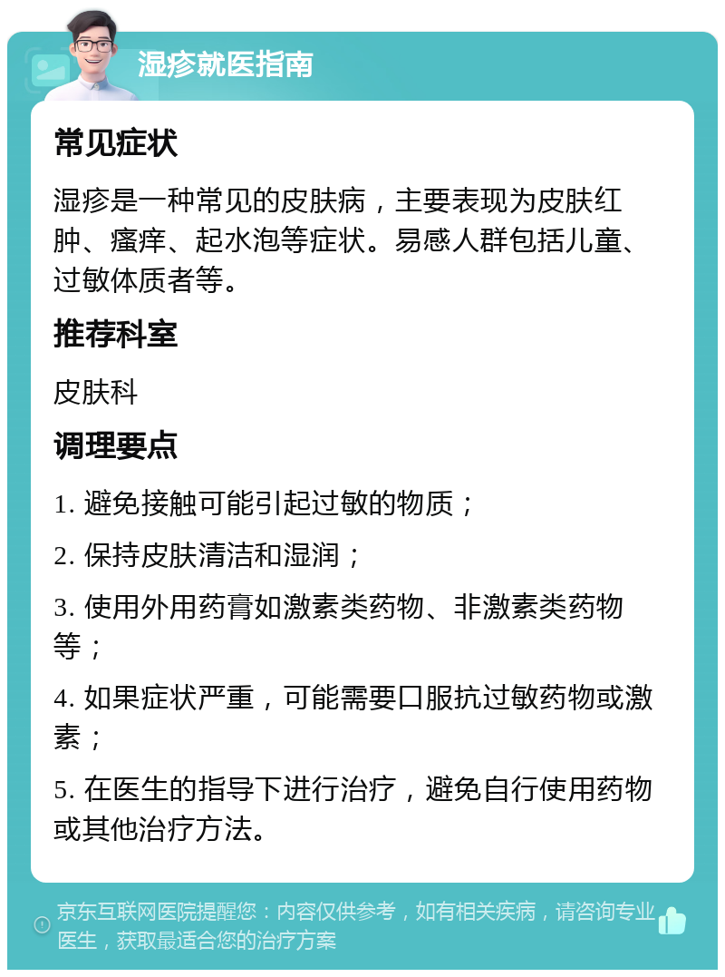 湿疹就医指南 常见症状 湿疹是一种常见的皮肤病，主要表现为皮肤红肿、瘙痒、起水泡等症状。易感人群包括儿童、过敏体质者等。 推荐科室 皮肤科 调理要点 1. 避免接触可能引起过敏的物质； 2. 保持皮肤清洁和湿润； 3. 使用外用药膏如激素类药物、非激素类药物等； 4. 如果症状严重，可能需要口服抗过敏药物或激素； 5. 在医生的指导下进行治疗，避免自行使用药物或其他治疗方法。