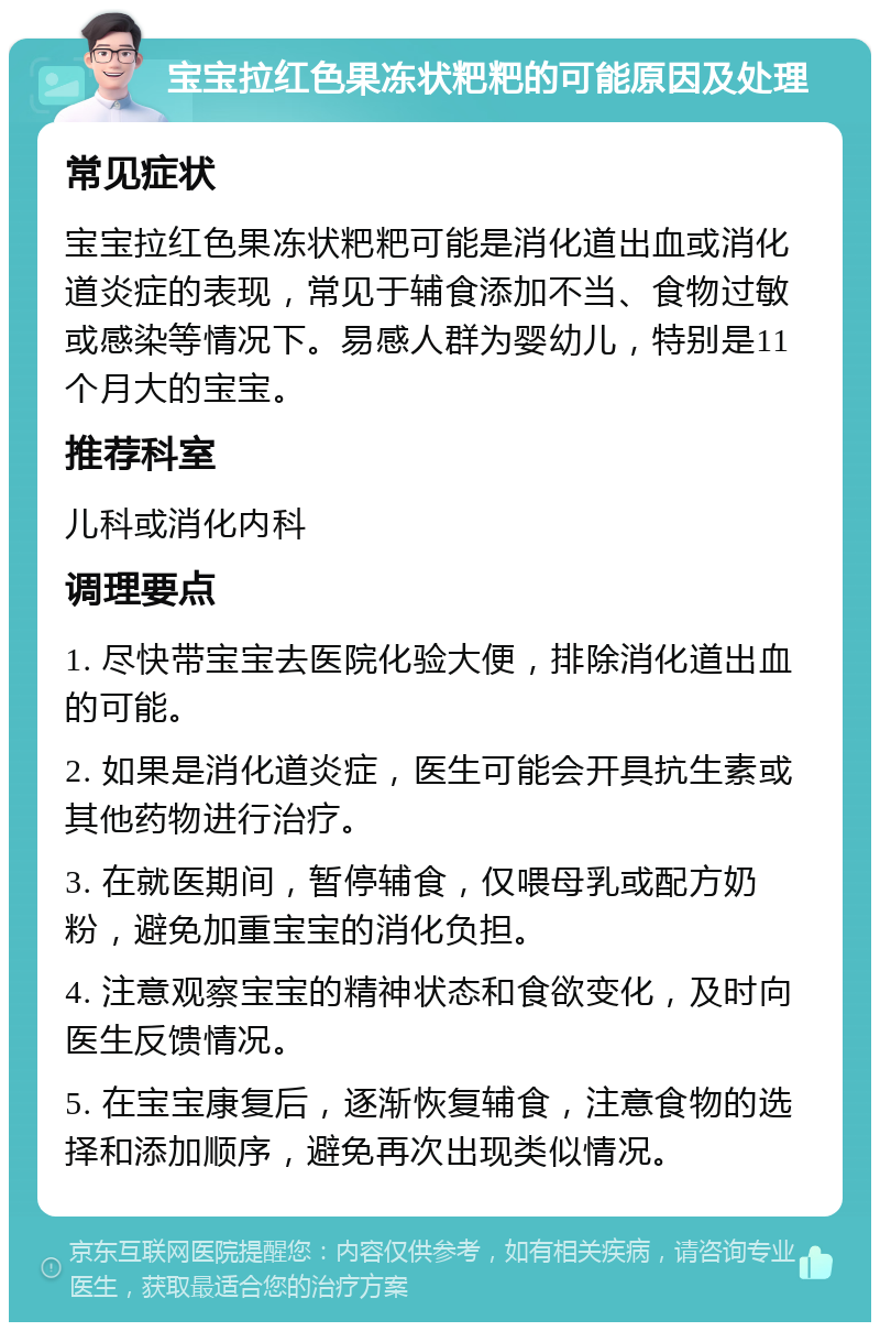 宝宝拉红色果冻状粑粑的可能原因及处理 常见症状 宝宝拉红色果冻状粑粑可能是消化道出血或消化道炎症的表现，常见于辅食添加不当、食物过敏或感染等情况下。易感人群为婴幼儿，特别是11个月大的宝宝。 推荐科室 儿科或消化内科 调理要点 1. 尽快带宝宝去医院化验大便，排除消化道出血的可能。 2. 如果是消化道炎症，医生可能会开具抗生素或其他药物进行治疗。 3. 在就医期间，暂停辅食，仅喂母乳或配方奶粉，避免加重宝宝的消化负担。 4. 注意观察宝宝的精神状态和食欲变化，及时向医生反馈情况。 5. 在宝宝康复后，逐渐恢复辅食，注意食物的选择和添加顺序，避免再次出现类似情况。