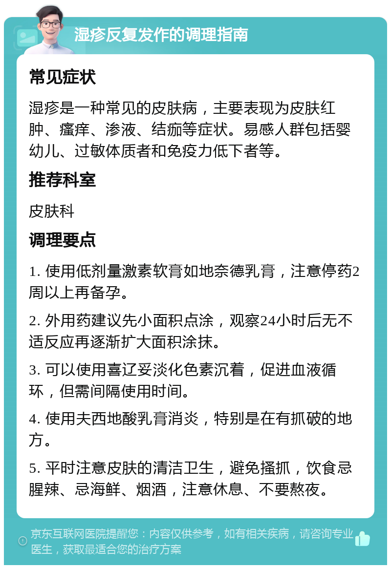 湿疹反复发作的调理指南 常见症状 湿疹是一种常见的皮肤病，主要表现为皮肤红肿、瘙痒、渗液、结痂等症状。易感人群包括婴幼儿、过敏体质者和免疫力低下者等。 推荐科室 皮肤科 调理要点 1. 使用低剂量激素软膏如地奈德乳膏，注意停药2周以上再备孕。 2. 外用药建议先小面积点涂，观察24小时后无不适反应再逐渐扩大面积涂抹。 3. 可以使用喜辽妥淡化色素沉着，促进血液循环，但需间隔使用时间。 4. 使用夫西地酸乳膏消炎，特别是在有抓破的地方。 5. 平时注意皮肤的清洁卫生，避免搔抓，饮食忌腥辣、忌海鲜、烟酒，注意休息、不要熬夜。